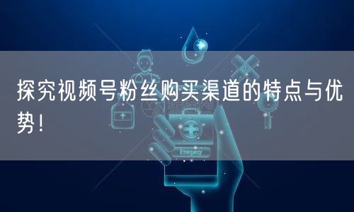 探究视频号粉丝购买渠道的特点与优势!