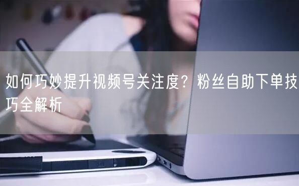 如何巧妙提升视频号关注度?粉丝自助下单技巧全解析