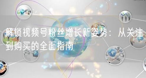 解锁视频号粉丝增长新姿势:从关注到购买的全面指南