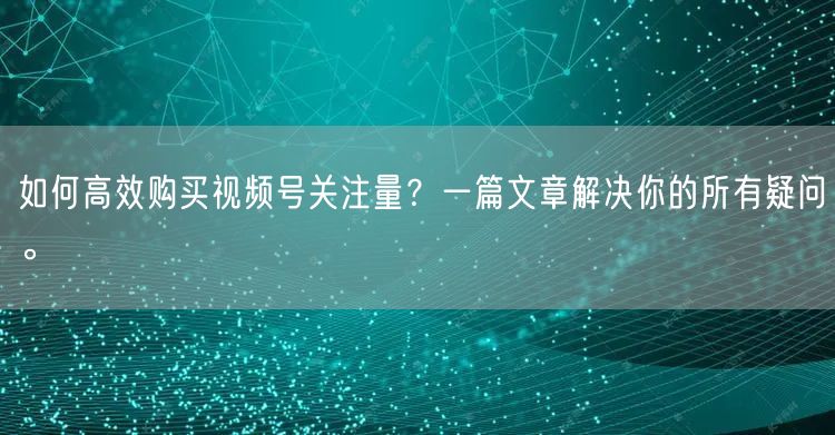 如何高效购买视频号关注量?一篇文章解决你的所有疑问。