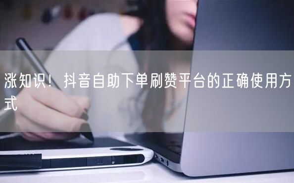 涨知识!抖音自助下单刷赞平台的正确使用方式