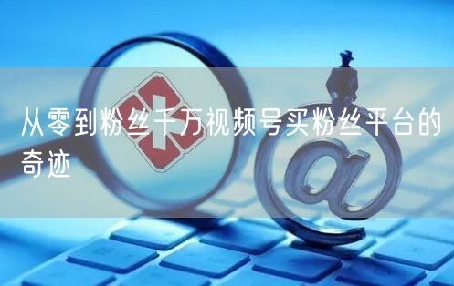 从零到粉丝千万视频号买粉丝平台的奇迹