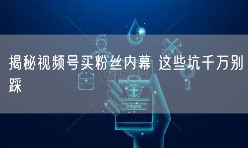 揭秘视频号买粉丝内幕 这些坑千万别踩