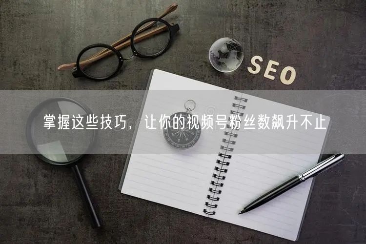 掌握这些技巧，让你的视频号粉丝数飙升不止