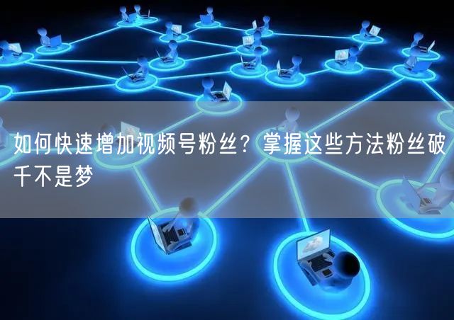 如何快速增加视频号粉丝?掌握这些方法粉丝破千不是梦